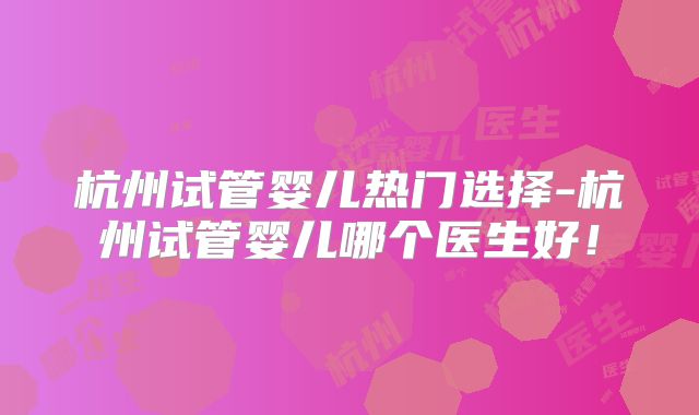 杭州试管婴儿热门选择-杭州试管婴儿哪个医生好！
