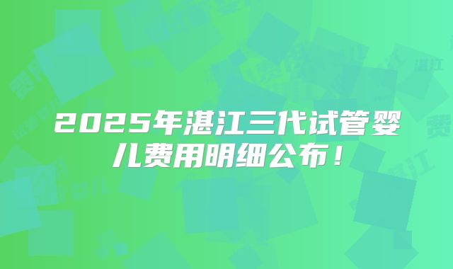 2025年湛江三代试管婴儿费用明细公布！