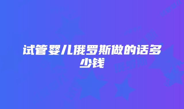 试管婴儿俄罗斯做的话多少钱