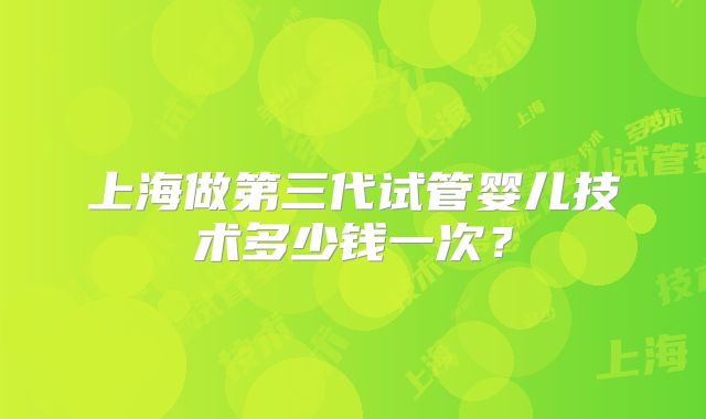 上海做第三代试管婴儿技术多少钱一次？