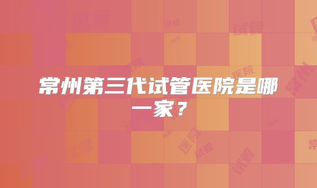 常州第三代试管医院是哪一家？