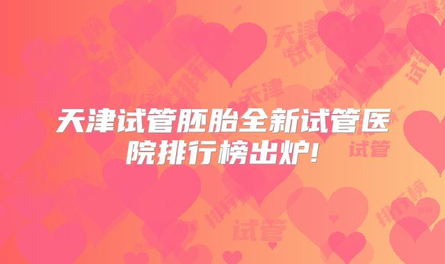 天津试管胚胎全新试管医院排行榜出炉!