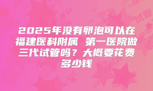 2025年没有卵泡可以在福建医科附属 第一医院做三代试管吗？大概要花费多少钱