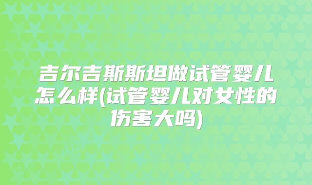吉尔吉斯斯坦做试管婴儿怎么样(试管婴儿对女性的伤害大吗)