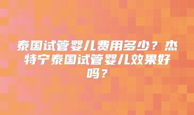 泰国试管婴儿费用多少？杰特宁泰国试管婴儿效果好吗？