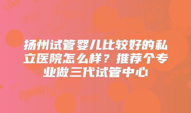 扬州试管婴儿比较好的私立医院怎么样？推荐个专业做三代试管中心