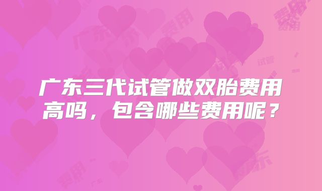广东三代试管做双胎费用高吗,包含哪些费用呢?