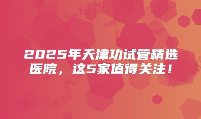2025年天津功试管精选医院，这5家值得关注！