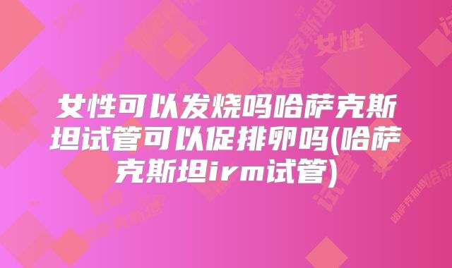 女性可以发烧吗哈萨克斯坦试管可以促排卵吗(哈萨克斯坦irm试管)