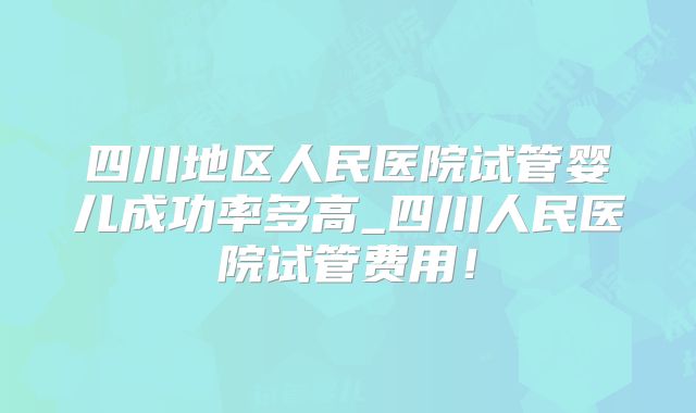 四川地区人民医院试管婴儿成功率多高_四川人民医院试管费用!