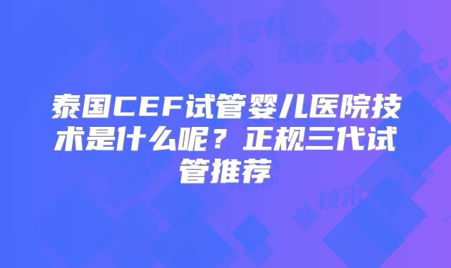 泰国CEF试管婴儿医院技术是什么呢？正规三代试管推荐