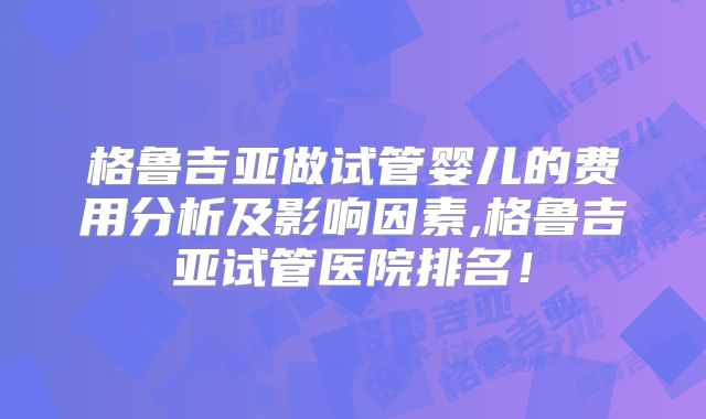 格鲁吉亚做试管婴儿的费用分析及影响因素,格鲁吉亚试管医院排名！