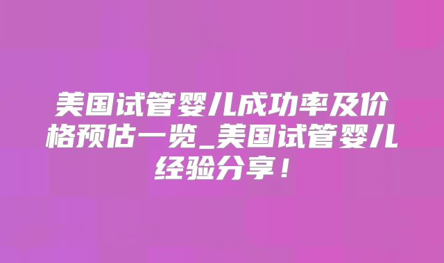 美国试管婴儿成功率及价格预估一览_美国试管婴儿经验分享！
