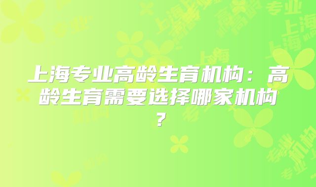 上海专业高龄生育机构：高龄生育需要选择哪家机构？