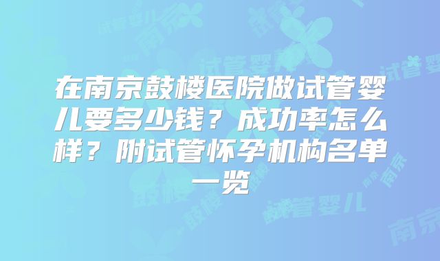 在南京鼓楼医院做试管婴儿要多少钱？成功率怎么样？附试管怀孕机构名单一览