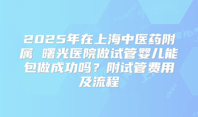 2025年在上海中医药附属 曙光医院做试管婴儿能包做成功吗？附试管费用及流程