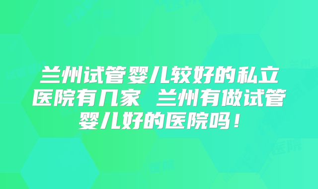 兰州试管婴儿较好的私立医院有几家 兰州有做试管婴儿好的医院吗！