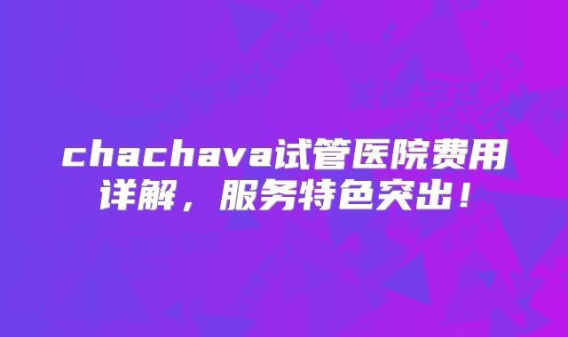 chachava试管医院费用详解，服务特色突出！