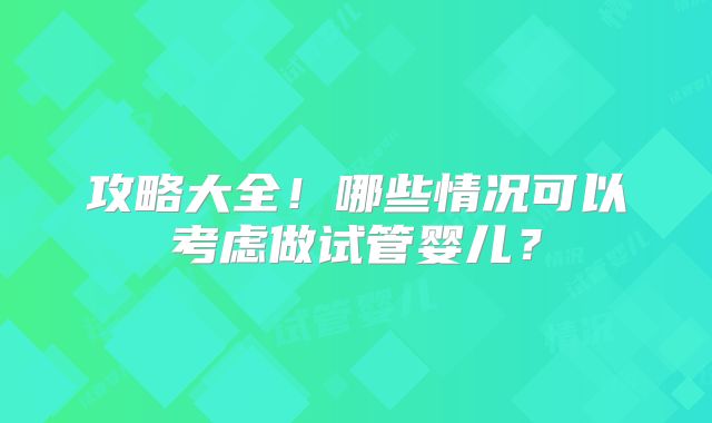 攻略大全！哪些情况可以考虑做试管婴儿？