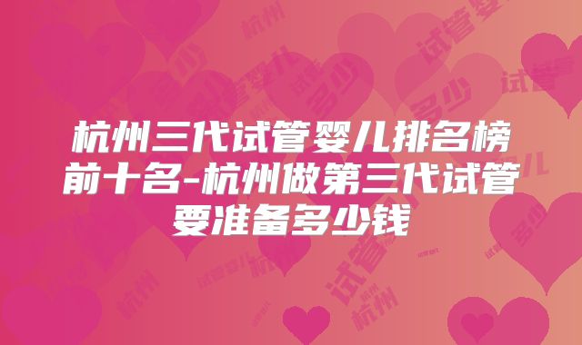 杭州三代试管婴儿排名榜前十名-杭州做第三代试管要准备多少钱