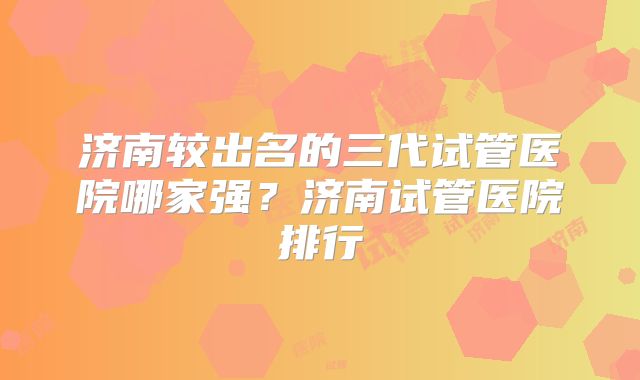 济南较出名的三代试管医院哪家强？济南试管医院排行