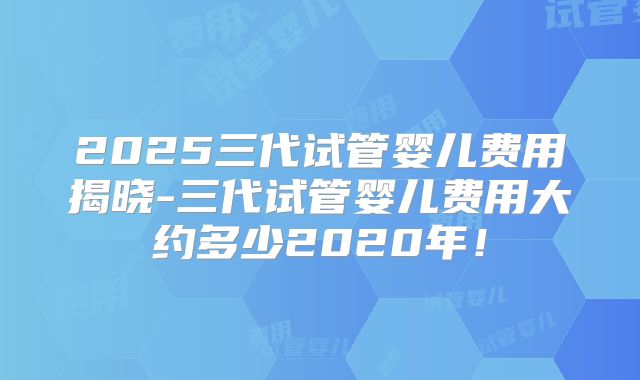 2025三代试管婴儿费用揭晓-三代试管婴儿费用大约多少2020年！