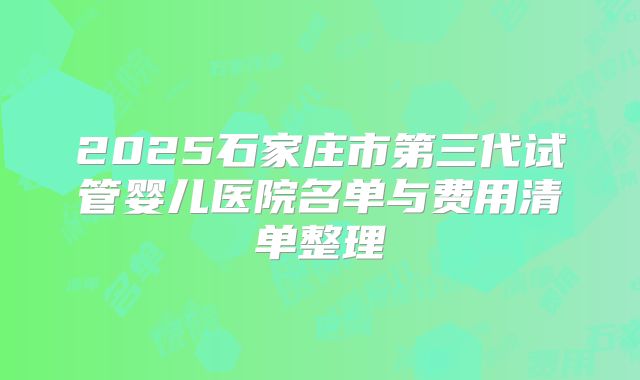 2025石家庄市第三代试管婴儿医院名单与费用清单整理