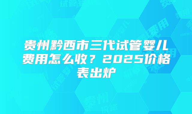 贵州黔西市三代试管婴儿费用怎么收？2025价格表出炉