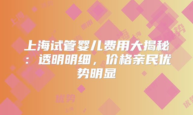 上海试管婴儿费用大揭秘：透明明细，价格亲民优势明显
