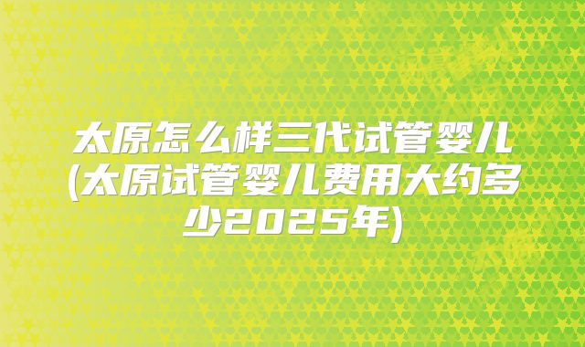 太原怎么样三代试管婴儿(太原试管婴儿费用大约多少2025年)