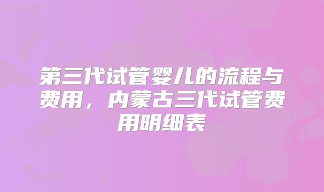 第三代试管婴儿的流程与费用，内蒙古三代试管费用明细表