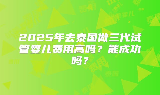 2025年去泰国做三代试管婴儿费用高吗？能成功吗？