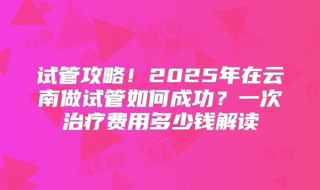 试管攻略！2025年在云南做试管如何成功？一次治疗费用多少钱解读