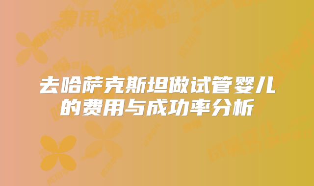 去哈萨克斯坦做试管婴儿的费用与成功率分析