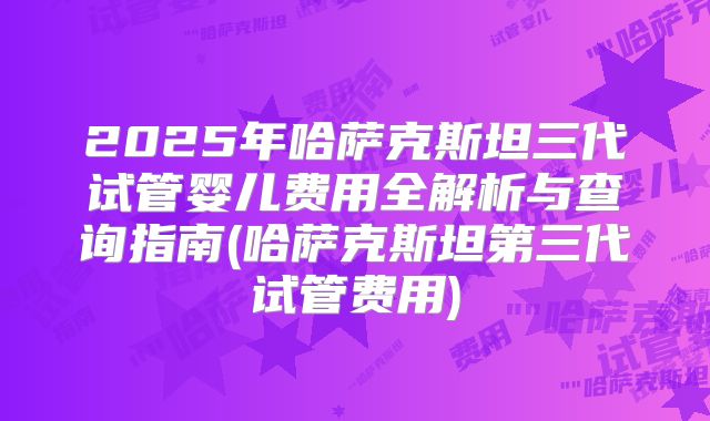 2025年哈萨克斯坦三代试管婴儿费用全解析与查询指南(哈萨克斯坦第三代试管费用)