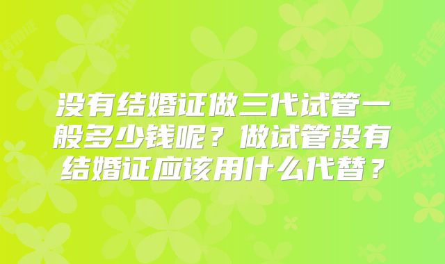 没有结婚证做三代试管一般多少钱呢？做试管没有结婚证应该用什么代替？
