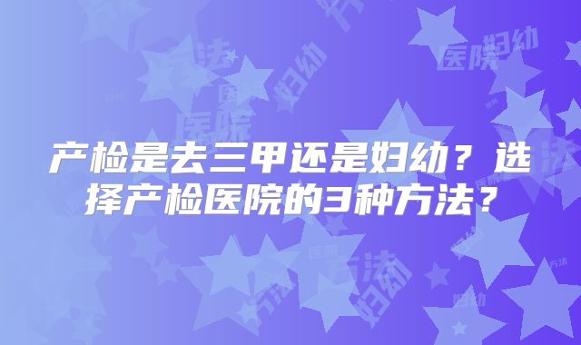 产检是去三甲还是妇幼？选择产检医院的3种方法？