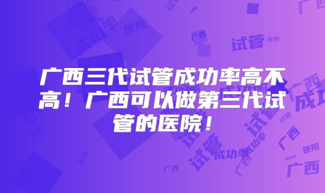 广西三代试管成功率高不高！广西可以做第三代试管的医院！