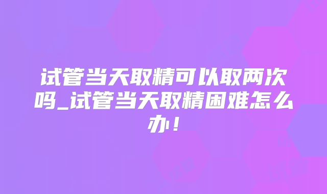 试管当天取精可以取两次吗_试管当天取精困难怎么办！
