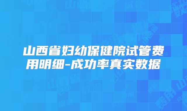 山西省妇幼保健院试管费用明细-成功率真实数据