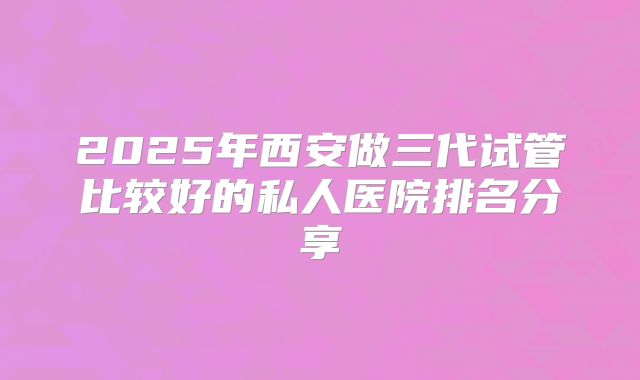2025年西安做三代试管比较好的私人医院排名分享