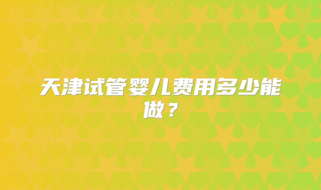 天津试管婴儿费用多少能做？