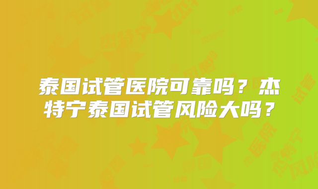 泰国试管医院可靠吗？杰特宁泰国试管风险大吗？