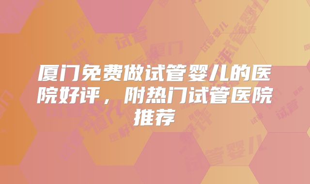厦门免费做试管婴儿的医院好评，附热门试管医院推荐