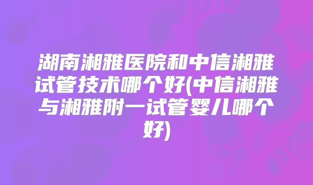湖南湘雅医院和中信湘雅试管技术哪个好(中信湘雅与湘雅附一试管婴儿哪个好)