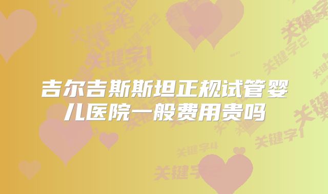 吉尔吉斯斯坦正规试管婴儿医院一般费用贵吗