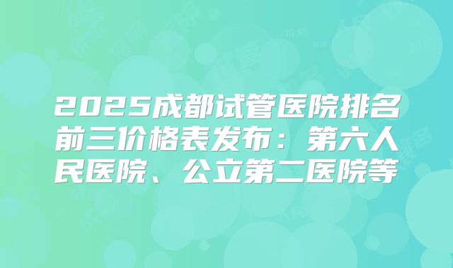 2025成都试管医院排名前三价格表发布：第六人民医院、公立第二医院等
