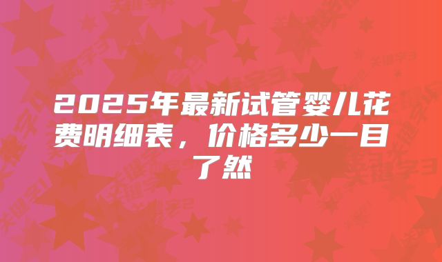 2025年最新试管婴儿花费明细表，价格多少一目了然