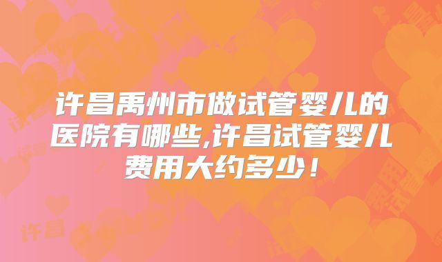 许昌禹州市做试管婴儿的医院有哪些,许昌试管婴儿费用大约多少！