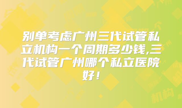 别单考虑广州三代试管私立机构一个周期多少钱,三代试管广州哪个私立医院好！